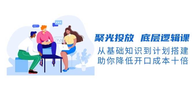 聚光投放底层逻辑课，从基础知识到计划搭建，助你降低开口成本十倍-百盟网