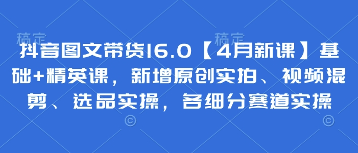 抖音图文带货16.0【4月新课】基础+精英课，新增原创实拍、视频混剪、选品实操，各细分赛道实操-百盟网